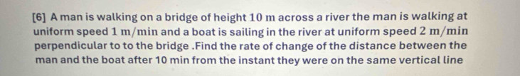 [6] A man is walking on a bridge of height 10 m across a river the man is walking at 
uniform speed 1 m/min and a boat is sailing in the river at uniform speed 2 m/min
perpendicular to to the bridge .Find the rate of change of the distance between the 
man and the boat after 10 min from the instant they were on the same vertical line