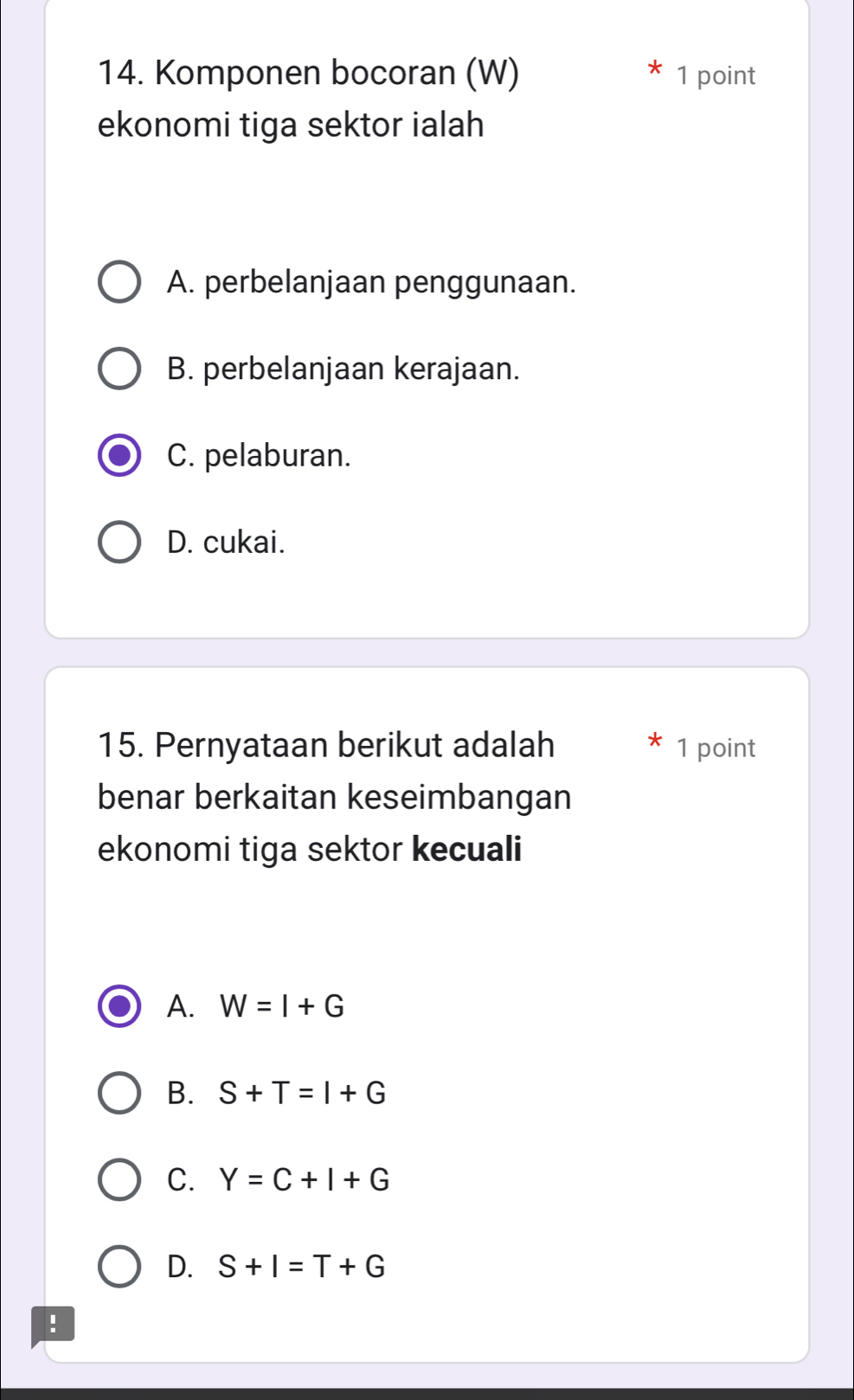 Komponen bocoran (W) 1 point
ekonomi tiga sektor ialah
A. perbelanjaan penggunaan.
B. perbelanjaan kerajaan.
C. pelaburan.
D. cukai.
15. Pernyataan berikut adalah 1 point
benar berkaitan keseimbangan
ekonomi tiga sektor kecuali
A. W=I+G
B. S+T=I+G
C. Y=C+I+G
D. S+I=T+G!