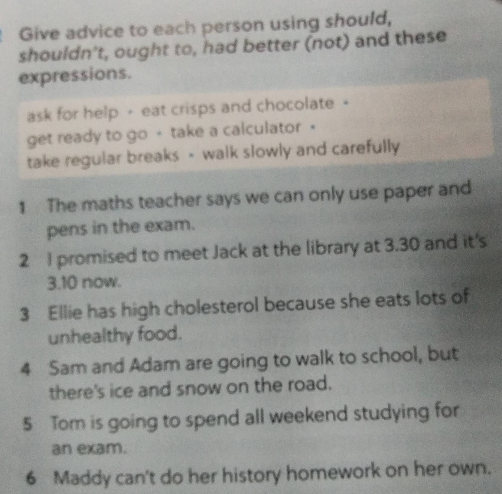 Give advice to each person using should, 
shouldn’t, ought to, had better (not) and these 
expressions. 
ask for help - eat crisps and chocolate • 
get ready to go - take a calculator - 
take regular breaks - walk slowly and carefully 
1 The maths teacher says we can only use paper and 
pens in the exam. 
2 I promised to meet Jack at the library at 3.30 and it's 
3. 10 now. 
3 Ellie has high cholesterol because she eats lots of 
unhealthy food. 
4 Sam and Adam are going to walk to school, but 
there's ice and snow on the road. 
5 Tom is going to spend all weekend studying for 
an exam. 
6 Maddy can't do her history homework on her own.