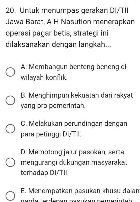 Untuk menumpas gerakan DI/TII
Jawa Barat, A H Nasution menerapkan
operasi pagar betis, strategi ini
dilaksanakan dengan langkah...
A. Membangun benteng-beneng di
wilayah konflik.
B. Menghimpun kekuatan dari rakyat
yang pro pemerintah.
C. Melakukan perundingan dengan
para petinggi DI/TII.
D. Memotong jalur pasokan, serta
mengurangi dukungan masyarakat
terhadap DI/TII.
E. Menempatkan pasukan khusu dalam
gerd e terdenən nəcukan nemerin tah