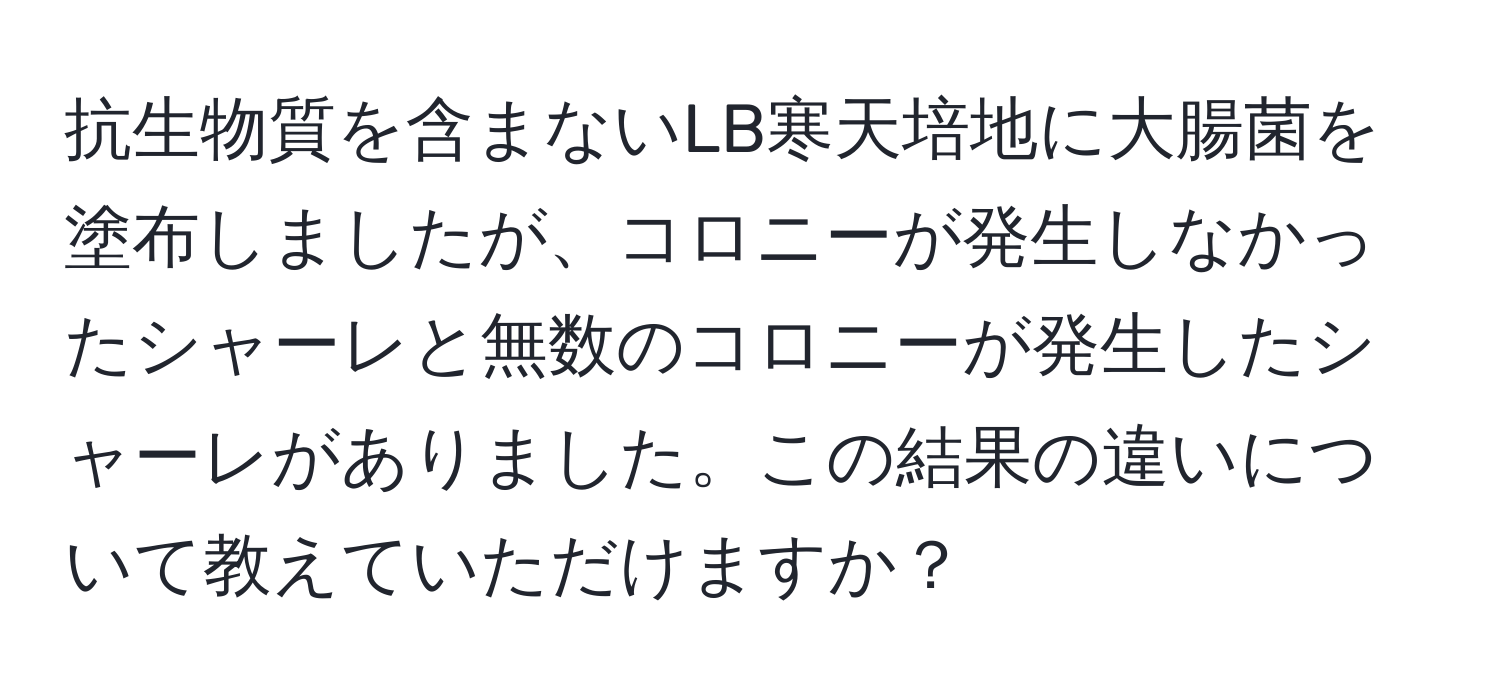 抗生物質を含まないLB寒天培地に大腸菌を塗布しましたが、コロニーが発生しなかったシャーレと無数のコロニーが発生したシャーレがありました。この結果の違いについて教えていただけますか？