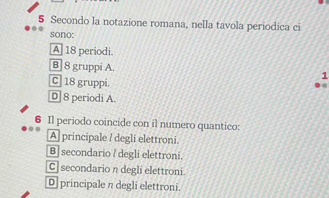 Secondo la notazione romana, nella tavola periodica ci
sono:
A 18 periodi.
B] 8 gruppi A. 1
C 18 gruppi.
D 8 periodi A.
6 Il periodo coincide con il numero quantico:
A principale / degli elettroni.
B] secondario l degli elettroni.
C secondario n degli elettroni.
D principale n degli elettroni.