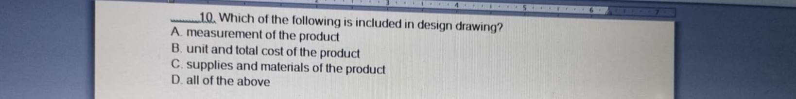 Which of the following is included in design drawing?
A. measurement of the product
B. unit and total cost of the product
C. supplies and materials of the product
D. all of the above