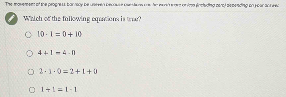 The movement of the progress bar may be uneven because questions can be worth more or less (including zero) depending on your answer.
Which of the following equations is true?
10· 1=0+10
4+1=4· 0
2· 1· 0=2+1+0
1+1=1· 1