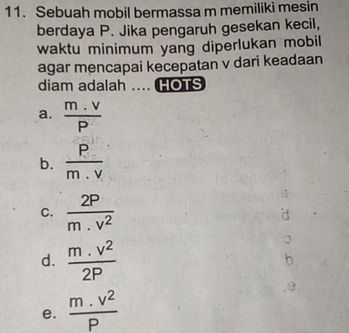 Sebuah mobil bermassa m memiliki mesin
berdaya P. Jika pengaruh gesekan kecil,
waktu minimum yang diperlukan mobil
agar mencapai kecepatan v dari keadaan
diam adalah .... HOTS
a.  (m.v)/P 
b.  P/m.v 
B
C.  2P/m.v^2  d
d.  (m.v^2)/2P 
b
, θ
e.  (m.v^2)/P 