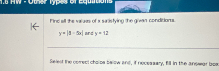 1.6 HW - Other Types of Equations 
Find all the values of x satisfying the given conditions.
y=|8-5x| and y=12
Select the correct choice below and, if necessary, fill in the answer box