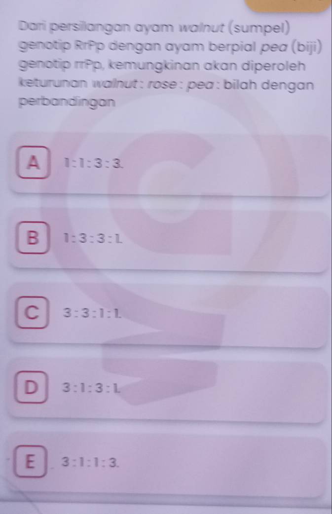 Dari persilangan ayam walnut (sumpel)
genotip RrPp dengan ayam berpial pea (biji)
genotip rrPp, kemungkinan akan diperoleh
keturunan walnut : rose : pea : bilah dengan 
perbandingan
A 1:1:3:3.
B 1:3:3:L
C 3:3:1:1.
D 3:1:3:L
E 3:1:1:3.