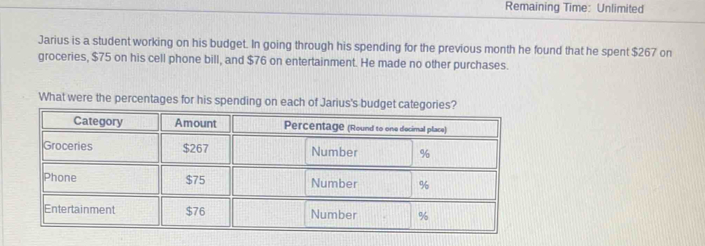 Remaining Time: Unlimited 
Jarius is a student working on his budget. In going through his spending for the previous month he found that he spent $267 on 
groceries, $75 on his cell phone bill, and $76 on entertainment. He made no other purchases. 
What were the percentages for his spending on each of Jarius's budget categories?