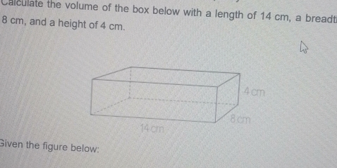 Calculate the volume of the box below with a length of 14 cm, a breadt
8 cm, and a height of 4 cm. 
Given the figure below: