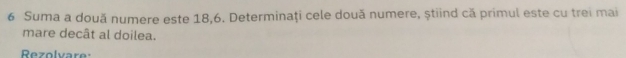 Suma a două numere este 18, 6. Determinaţi cele două numere, știind că primul este cu trei mai 
mare decât al doilea. 
Rezolvare