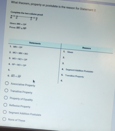 What theorem, property or postulate is the reason for Statement 2.
Complete the two-column proof.
N
p
Given: MN=OP
Prove: overline MO≌ overline NP
Statements Reasons
1. MN=OP 1. Given
2. MO=MN+NO 2,
3. MO=NO+OP 3,
4. NP=NO+OP 4. Segment Addition Postulate
5. 5. Transitive Property
6. overline MO≌ overline NP
6.
Associative Property
Transitive Property
Property of Equality
Reflexive Property
Segment Addition Postulate
None of These