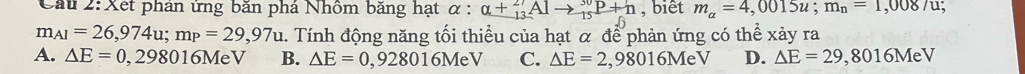 Cầu 2: Xết phản ứng băn phá Nhôm băng hạt alpha :alpha +_(13)^(27)Alto _(15)^(30)P+_6 , biết m_a=4,0015u; m_n=1,008/u
m_A1=26,974u; m_P=29,97u 2. Tính động năng tối thiều của hạt α để phản ứng có thể xảy ra
A. △ E=0,298016MeV B. △ E=0,928016MeV C. △ E=2,98016M V D. △ E=29 8 3016MeV