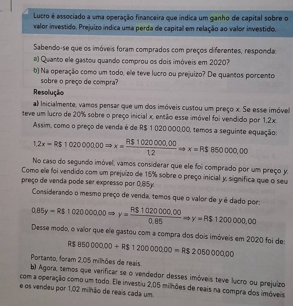 Lucro é associado a uma operação financeira que indica um ganho de capital sobre o
valor investido. Prejuízo indica uma perda de capital em relação ao valor investido.
Sabendo-se que os imóveis foram comprados com preços diferentes, responda:
a) Quanto ele gastou quando comprou os dois imóveis em 2020?
b) Na operação como um todo, ele teve lucro ou prejuízo? De quantos porcento
sobre o preço de compra?
Resolução
a) Inicialmente, vamos pensar que um dos imóveis custou um preço x. Se esse imóvel
teve um lucro de 20% sobre o preço inicial x, então esse imóvel foi vendido por 1,2x.
Assim, como o preço de venda é de R$ 1 020 000,00, temos a seguinte equação:
1,2x=R$1020000,00Rightarrow x= (R$1020000,00)/1,2 Rightarrow x=R$850000,00
No caso do segundo imóvel, vamos considerar que ele foi comprado por um preço y.
Como ele foi vendido com um prejuízo de 15% sobre o preço inicial y, significa que o seu
preço de venda pode ser expresso por 0,85y.
Considerando o mesmo preço de venda, temos que o valor de y é dado por:
0,85y=R$1020000,00Rightarrow y= (R$1020000,00)/0,85 Rightarrow y=R$1200000,00
Desse modo, o valor que ele gastou com a compra dos dois imóveis em 2020 foi de:
R$8500000,00+R$1200000,00=R$2050000,00
Portanto, foram 2,05 milhões de reais.
b) Agora, temos que verificar se o vendedor desses imóveis teve lucro ou prejuízo
com a operação como um todo. Ele investiu 2,05 milhões de reais na compra dos imóveis
e os vendeu por 1,02 milhão de reais cada um.