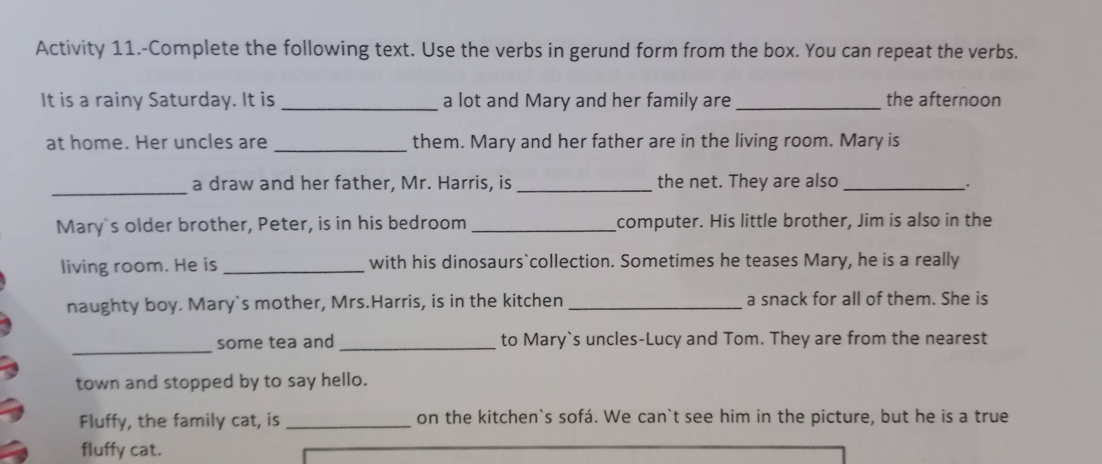 Activity 11.-Complete the following text. Use the verbs in gerund form from the box. You can repeat the verbs. 
It is a rainy Saturday. It is _a lot and Mary and her family are_ the afternoon 
at home. Her uncles are _them. Mary and her father are in the living room. Mary is 
_ 
a draw and her father, Mr. Harris, is_ the net. They are also _. 
Mary's older brother, Peter, is in his bedroom _computer. His little brother, Jim is also in the 
living room. He is with his dinosaurs`collection. Sometimes he teases Mary, he is a really 
naughty boy. Mary`s mother, Mrs.Harris, is in the kitchen _a snack for all of them. She is 
_ 
some tea and_ to Mary`s uncles-Lucy and Tom. They are from the nearest 
town and stopped by to say hello. 
Fluffy, the family cat, is _on the kitchen`s sofá. We can`t see him in the picture, but he is a true 
fluffy cat.