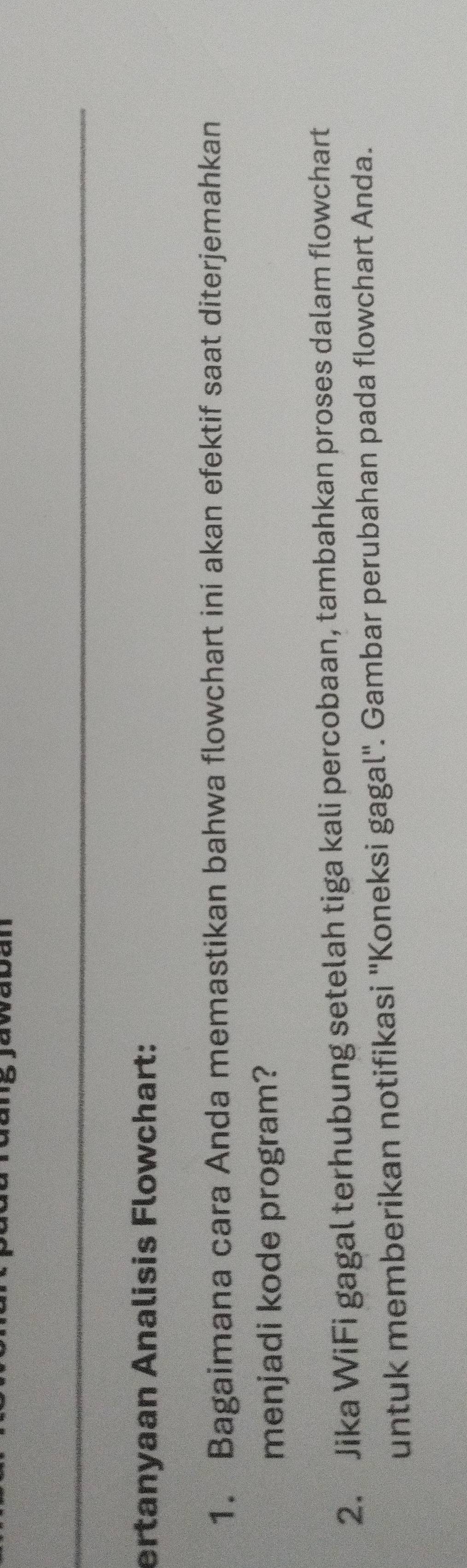 ertanyaan Analisis Flowchart: 
1. Bagaimana cara Anda memastikan bahwa flowchart ini akan efektif saat diterjemahkan 
menjadi kode program? 
2. Jika WiFi gagal terhubung setelah tiga kali percobaan, tambahkan proses dalam flowchart 
untuk memberikan notifikasi ''Koneksi gagal''. Gambar perubahan pada flowchart Anda.