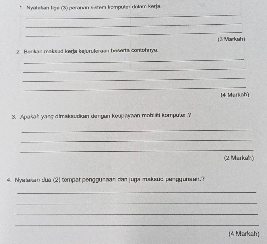 Nyatakan tiga (3) peranan sistem komputer dalam kerja. 
_ 
_ 
_ 
(3 Markah) 
2. Berikan maksud kerja kejuruteraan beserta contohnya. 
_ 
_ 
_ 
_ 
(4 Markah) 
3. Apakah yang dimaksudkan dengan keupayaan mobiliti komputer.? 
_ 
_ 
_ 
(2 Markah) 
4. Nyatakan dua (2) tempat penggunaan dan juga maksud penggunaan.? 
_ 
_ 
_ 
_ 
(4 Markah)