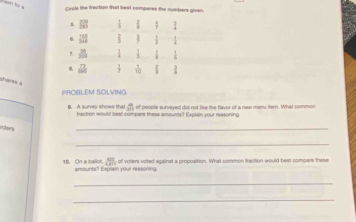 hem to a Circle the fraction that best compares the numbers given.
5.  209/283   1/3   2/8   4/7   3/4 
6.  155/348   2/3   3/7   1/2   1/4 
7.  38/209   1/4   1/3   1/8   1/5 
B.  73/695   1/7   1/10   2/9   3/8 
shares a
PROBLEM SOLVING
9. A survey shows that  48/311  of people surveyed did not like the flavor of a new menu item. What common
fraction would best compare these amounts? Explain your reasoning.
rders
_
_
10. On a ballot,  620/4,811  of voters voted against a proposition. What common fraction would best compare these
amounts? Explain your reasoning.
_
_