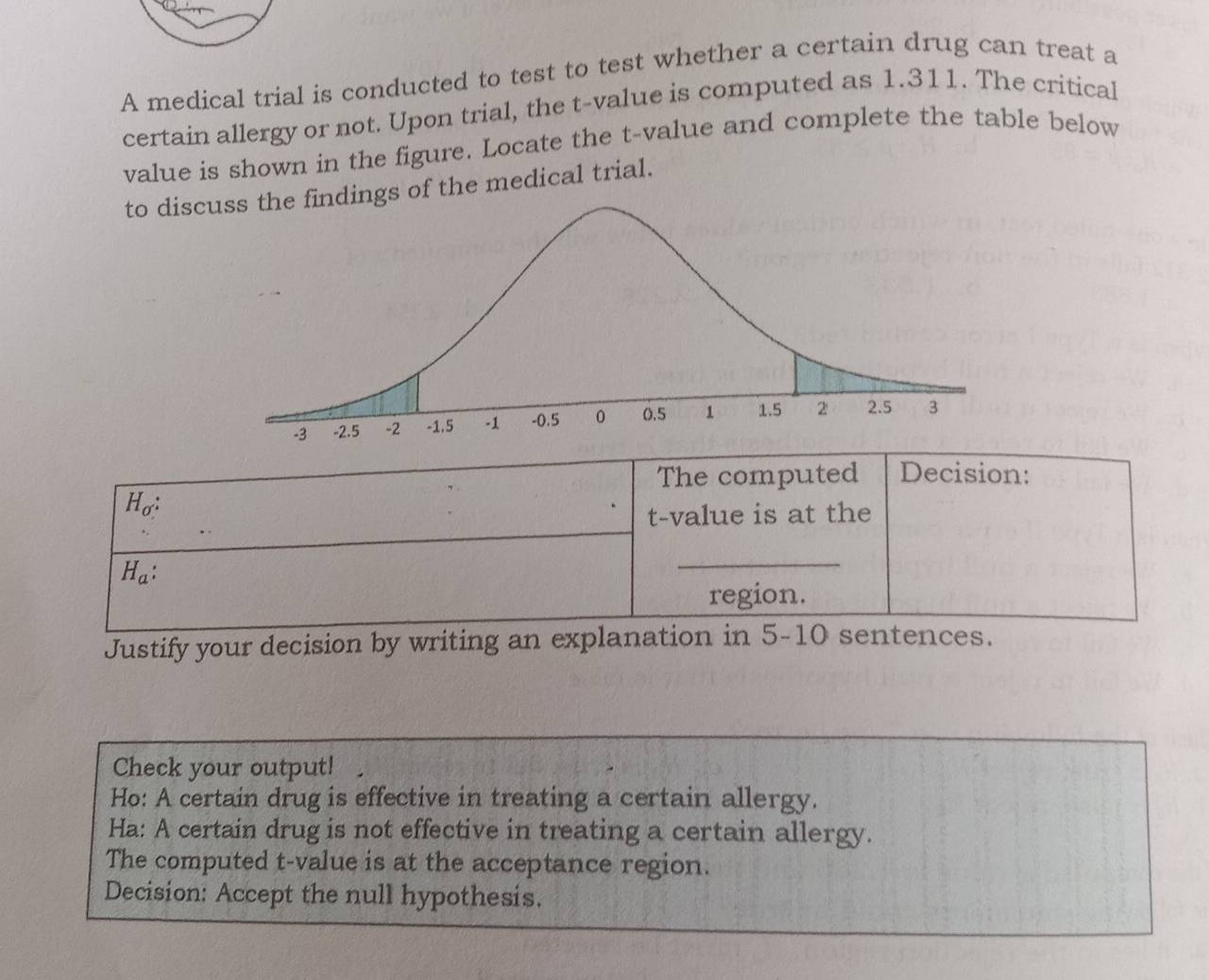 A medical trial is conducted to test to test whether a certain drug can treat a 
certain allergy or not. Upon trial, the t-value is computed as 1.311. The critical 
value is shown in the figure. Locate the t-value and complete the table below 
to discdings of the medical trial. 
The computed Decision:
H_o : 
t-value is at the
H_a : 
_ 
region. 
Justify your decision by writing an explanation in 5-10 sentences. 
Check your output! 
Ho: A certain drug is effective in treating a certain allergy. 
Ha: A certain drug is not effective in treating a certain allergy. 
The computed t-value is at the acceptance region. 
Decision: Accept the null hypothesis.