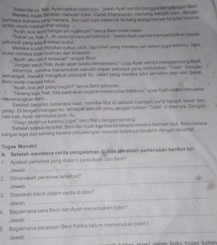 "Sebentar ya, Nak. Ayah carikan toilet dulu," jawab Ayah sambil menggandeng tangan Beni.
Mereka mulai berjalan mencari toilet. Candi Prambanan memang sangst luas, dengan
berbagai wahana yang menank. Beni jadi lupa sebentar tentang keinginannya ke toilet karena
terlalu asyik melihat-lihat sekitar.
"Ayah, kok lama banget sih nyarinya?" tanya Beni mulai rewel.
"Sabar ya, Nak. A, ah sedang mencari petunjuk," jawab Ayah sambil memperhatikan papan
petunjuk yang ada di setiap sudut.
Mereka sudah berjalan cukup jauh, tapi toilet yang mereka cari belum juga ketemu. Beni
mulai merasa tidak nyaman dan khawatir.
"Ayah, aku takut tersesat!" rengek Beni.
"Jangan takut, Nak. Ayah akan selalu bersamamu,” ucap Ayah sambil menggendong Beni.
Akhirnya, mereka menemukan sebuah papan petunjuk yang bertuliskan “Toilet”. Dengan
semangat, mereka mengikuti petunjuk itu. Jalan yang mereka lalui semakin sepi dan gelap
Beni mulai merasa takut.
"Ayah, kok jadi gelap begini?" tanya Beni gemetar
“Tenang saja, Nak. Kita pasti akan segera menemukan toiletnya,” ucap Ayah sambil berusaha
menenangkan Beni.
Setelah berjalan beberapa saat, mereka tiba di sebuah ruangan yang sangat besar dan
gelap. Di tengah ruangan itu, terdapat sebuah pintu dengan tulisan “Toilet” di atasnya. Dengan
hati-hati, Ayah membuka pintu itu.
“Yeay! Akhirnya ketemu juga!” seru Beni dengan senang.
Setelah selesai ke toilet, Beni dan Ayah kembali ke tempat mereka bermain tadi. Beni merasa
sangat Iega dan senang karena petualangan mencari toiletnya berakhir dengan selamat.
Tugas Mandiri
A. Setelah membaca cerita pengalaman di atas jawablah pertanyaan berikut ini!
_
1. Apakah peristiwa yang dialami pada Ayah dan Beni?
Jawab :
_
2. Dimanakah peristiwa tersebut?
Jawab
_
3. Siapakah tokoh dalam cerita di atas?
Jawab :
_
4. Bagaimana cara Beni dan Ayah menemukan toilet?
Jawab
6. Bagaimana perasaan Beni Ketika belum menemukan toilet?
Jawab :
_
lam i   a lam buku tugas kalian