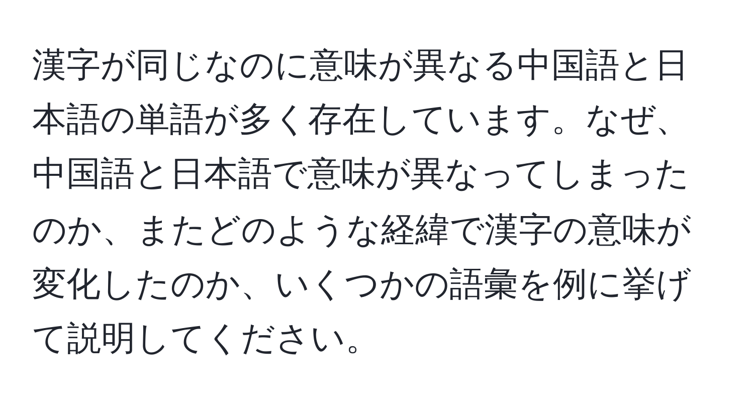 漢字が同じなのに意味が異なる中国語と日本語の単語が多く存在しています。なぜ、中国語と日本語で意味が異なってしまったのか、またどのような経緯で漢字の意味が変化したのか、いくつかの語彙を例に挙げて説明してください。