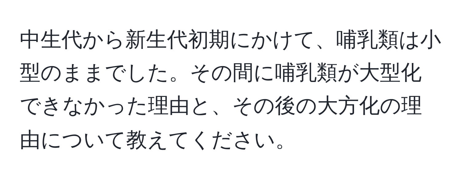 中生代から新生代初期にかけて、哺乳類は小型のままでした。その間に哺乳類が大型化できなかった理由と、その後の大方化の理由について教えてください。