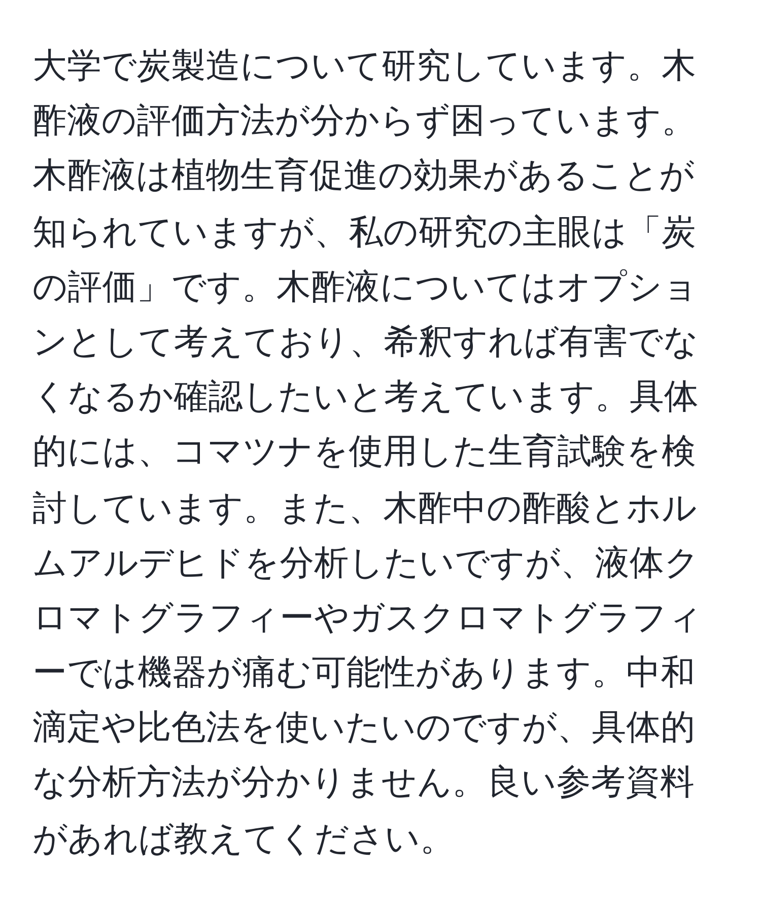 大学で炭製造について研究しています。木酢液の評価方法が分からず困っています。木酢液は植物生育促進の効果があることが知られていますが、私の研究の主眼は「炭の評価」です。木酢液についてはオプションとして考えており、希釈すれば有害でなくなるか確認したいと考えています。具体的には、コマツナを使用した生育試験を検討しています。また、木酢中の酢酸とホルムアルデヒドを分析したいですが、液体クロマトグラフィーやガスクロマトグラフィーでは機器が痛む可能性があります。中和滴定や比色法を使いたいのですが、具体的な分析方法が分かりません。良い参考資料があれば教えてください。