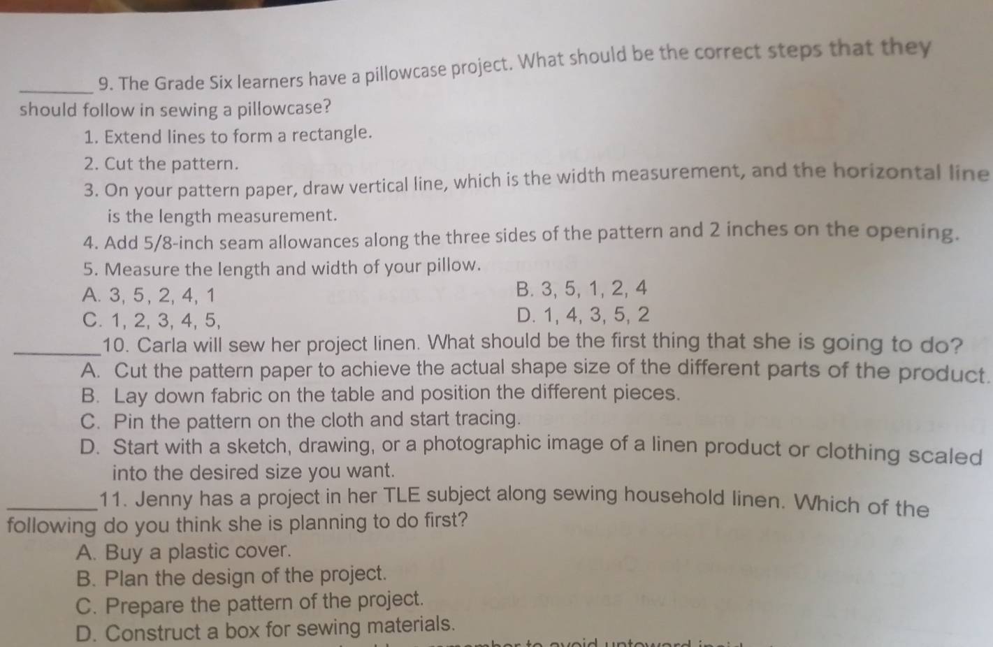 The Grade Six learners have a pillowcase project. What should be the correct steps that they
should follow in sewing a pillowcase?
1. Extend lines to form a rectangle.
2. Cut the pattern.
3. On your pattern paper, draw vertical line, which is the width measurement, and the horizontal line
is the length measurement.
4. Add 5/8-inch seam allowances along the three sides of the pattern and 2 inches on the opening.
5. Measure the length and width of your pillow.
A. 3, 5, 2, 4, 1 B. 3, 5, 1, 2, 4
C. 1, 2, 3, 4, 5, D. 1, 4, 3, 5, 2
_10. Carla will sew her project linen. What should be the first thing that she is going to do?
A. Cut the pattern paper to achieve the actual shape size of the different parts of the product.
B. Lay down fabric on the table and position the different pieces.
C. Pin the pattern on the cloth and start tracing.
D. Start with a sketch, drawing, or a photographic image of a linen product or clothing scaled
into the desired size you want.
_11. Jenny has a project in her TLE subject along sewing household linen. Which of the
following do you think she is planning to do first?
A. Buy a plastic cover.
B. Plan the design of the project.
C. Prepare the pattern of the project.
D. Construct a box for sewing materials.