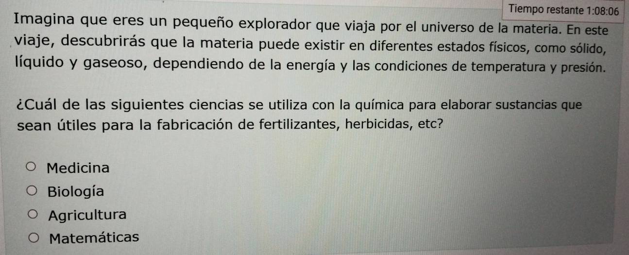 Tiempo restante 1:08:06
Imagina que eres un pequeño explorador que viaja por el universo de la materia. En este
viaje, descubrirás que la materia puede existir en diferentes estados físicos, como sólido,
líquido y gaseoso, dependiendo de la energía y las condiciones de temperatura y presión.
¿Cuál de las siguientes ciencias se utiliza con la química para elaborar sustancias que
sean útiles para la fabricación de fertilizantes, herbicidas, etc?
Medicina
Biología
Agricultura
Matemáticas