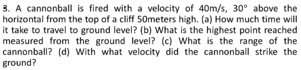 A cannonball is fired with a velocity of 40m/s, 30° above the 
horizontal from the top of a cliff 50meters high. (a) How much time will 
it take to travel to ground level? (b) What is the highest point reached 
measured from the ground level? (c) What is the range of the 
cannonball? (d) With what velocity did the cannonball strike the 
ground?