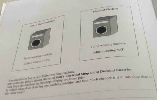 Discount Electries
Turbo washing machine
£408 including VAT
Ann decides to buy a new Turbo washing hine.
She notes the prices shown above, at Sam's Electrical Shop and at Discount Electrics.
In which shop does Ann buy the washing machine and how much cheaper is it in this shop than in Ann buys the machine in the shop offering the lower price.
the other shop?