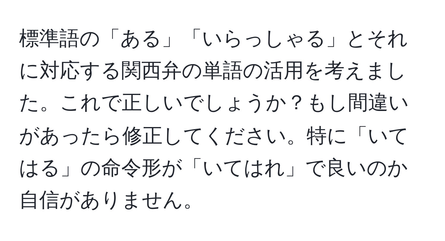 標準語の「ある」「いらっしゃる」とそれに対応する関西弁の単語の活用を考えました。これで正しいでしょうか？もし間違いがあったら修正してください。特に「いてはる」の命令形が「いてはれ」で良いのか自信がありません。