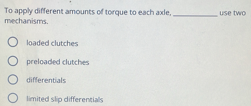 To apply different amounts of torque to each axle, _use two
mechanisms.
loaded clutches
preloaded clutches
differentials
limited slip differentials