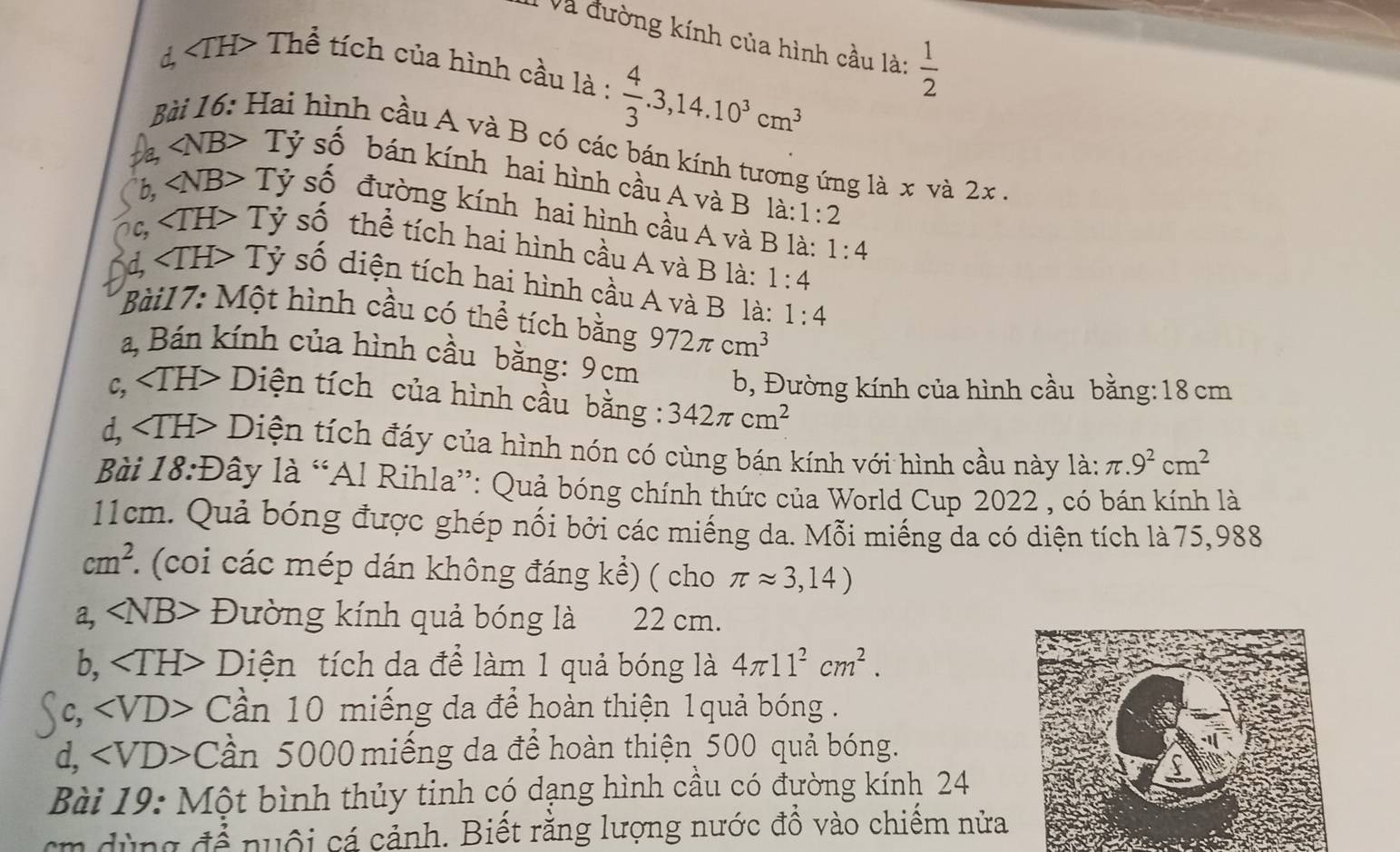 Và đường kính của hình cầu là:  1/2 
d, TH> Thể tích của hình cầu là :  4/3 .3,14.10^3cm^3
Hai hình cầu A và B có các bán kính tương ứng là x và 2x
a ∠ NB> Tỷ số bán kính hai hình cầu A và B la:1:2
b, ∠ NB>Ty *  số đường kính hai hình cầu A và B là: 1:4
C, ∠ TH>Ty *  số thể tích hai hình cầu A và B là: 1:4
∠ TH> Tỷ số diện tích hai hình cầu A và B là: 1:4
Bài17: Một hình cầu có thể tích bằng 972π cm^3
a, Bán kính của hình cầu bằng: 9 cm
b, Đường kính của hình cầu bằng:18 cm
c, D - Diện tích của hình cầu bằng : 342π cm^2
d, Diện tích đáy của hình nón có cùng bán kính với hình cầu này là: π .9^2cm^2
Bài 18:Đây là “Al Rihla”: Quả bóng chính thức của World Cup 2022 , có bán kính là
11cm. Quả bóng được ghép nối bởi các miếng da. Mỗi miếng da có diện tích là 75,988
cm^2. (coi ác mép dán không đáng kể) ( cho π approx 3,14)
a, ∠ NB> Đường kính quả bóng là 22 cm.
b, Diện tích da để làm 1 quả bóng là 4π 11^2cm^2.
c, ∠ VD> Cần 10 miếng da để hoàn thiện 1quả bóng .
d, ∠ VD>C ần 5000 miếng da để hoàn thiện 500 quả bóng.
Bài 19: Một bình thủy tinh có dạng hình cầu có đường kính 24
cm dùng để nuôi cá cảnh. Biết rằng lượng nước đồ vào chiếm nửa