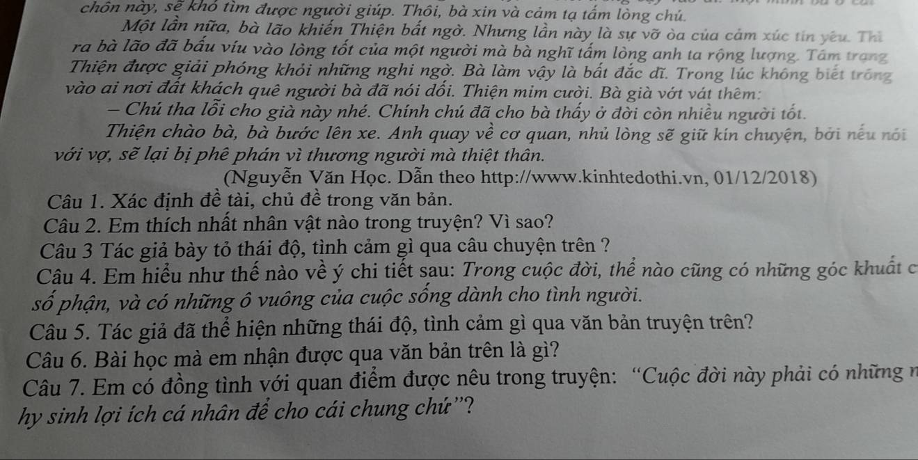 chôn này, sẽ khỏ tìm được người giúp. Thôi, bà xin và cảm tạ tấm lòng chú.
Một lần nữa, bà lão khiến Thiện bất ngờ. Nhưng lần này là sự vỡ òa của cảm xúc tin yêu. Thì
ra bà lão đã bấu víu vào lòng tốt của một người mà bà nghĩ tấm lòng anh ta rộng lượng. Tâm trang
Thiện được giải phóng khỏi những nghi ngờ. Bà làm vậy là bất đắc đĩ. Trong lúc không biết trống
vào ai nơi đất khách quê người bà đã nói dồi. Thiện mim cười. Bà già vớt vát thêm:
- Chú tha lỗi cho già này nhé. Chính chú đã cho bà thấy ở đời còn nhiều người tốt.
Thiện chào bà, bà bước lên xe. Anh quay về cơ quan, nhủ lòng sẽ giữ kín chuyện, bởi nếu nói
với vợ, sẽ lại bị phê phán vì thương người mà thiệt thân.
(Nguyễn Văn Học. Dẫn theo http://www.kinhtedothi.vn, 01/12/2018)
Câu 1. Xác định đề tài, chủ đề trong văn bản.
Câu 2. Em thích nhất nhân vật nào trong truyện? Vì sao?
Câu 3 Tác giả bày tỏ thái độ, tình cảm gì qua câu chuyện trên ?
Câu 4. Em hiểu như thế nào về ý chi tiết sau: Trong cuộc đời, thể nào cũng có những góc khuất có
số phận, và có những ô vuông của cuộc sống dành cho tình người.
Câu 5. Tác giả đã thể hiện những thái độ, tình cảm gì qua văn bản truyện trên?
Câu 6. Bài học mà em nhận được qua văn bản trên là gì?
Câu 7. Em có đồng tình với quan điểm được nêu trong truyện: “Cuộc đời này phải có những n
hy sinh lợi ích cá nhân để cho cái chung chứ''?