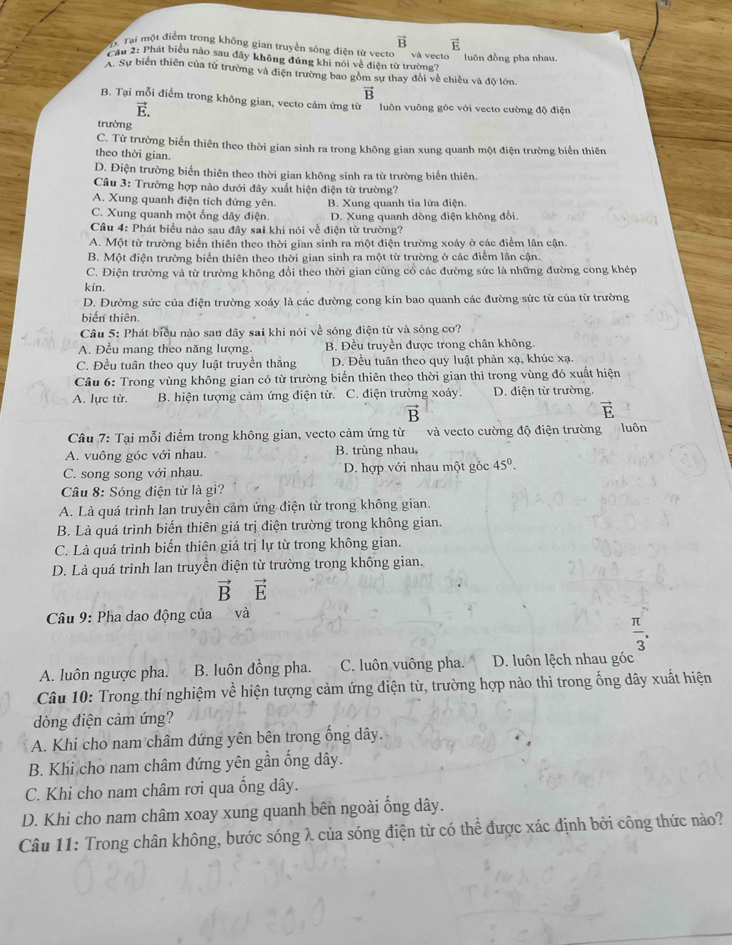 vector B vector E
D. Tại một điểm trong khồng gian truyền sóng điện từ vecto
Cầu 2: Phát biểu nào sau đây không đúng khi nói về điện từ trường? và vecto luôn đồng pha nhau.
A. Sự biến thiên của từ trường và điện trường bao gồm sự thay đổi về chiều và độ lớn.
vector B
B. Tại mỗi điểm trong không gian, vecto cảm ứng từ  luôn vuông góc với vecto cường độ điện
vector E.
trường
C. Từ trường biến thiên theo thời gian sinh ra trong không gian xung quanh một điện trường biến thiên
theo thời gian.
D. Điện trường biến thiên theo thời gian không sinh ra từ trường biến thiên.
Câu 3: Trường hợp nào dưới đây xuất hiện điện từ trường?
A. Xung quanh điện tích đứng yên. B. Xung quanh tia lửa điện.
C. Xung quanh một ống dây điện. D. Xung quanh dòng điện không đổi.
Câu 4: Phát biểu nào sau đây sai khi nói về điện từ trường?
A. Một từ trường biến thiên theo thời gian sinh ra một điện trường xoáy ở các điểm lân cận.
B. Một điện trường biến thiên theo thời gian sinh ra một từ trường ở các điểm lân cận.
C. Điện trường và từ trường không đổi theo thời gian cùng có các đường sức là những đường cong khép
kín.
D. Đường sức của điện trường xoáy là các đường cong kín bao quanh các đường sức từ của từ trường
biến thiên.
Câu 5: Phát biểu nào sau dây sai khi nói về sóng điện từ và sóng cơ?
A. Đều mang theo năng lượng. B. Đều truyền được trong chân không.
C. Đều tuân theo quy luật truyền thăng D. Đều tuân theo quy luật phản xạ, khúc xạ.
Câu 6: Trong vùng không gian có từ trường biến thiên theo thời gian thì trong vùng đó xuất hiện
A. lực từ. B. hiện tượng cảm ứng điện từ. C. điện trường xoáy. D. điện từ trường.
vector B
vector E
Câu 7: Tại mỗi điểm trong không gian, vecto cảm ứng từ và vecto cường độ điện trường luôn
A. vuông góc với nhau. B. trùng nhau
C. song song với nhau. D. hợp với nhau một góc 45^0.
Câu 8: Sóng điện từ là gì?
A. Là quá trình lan truyền cảm ứng điện từ trong không gian.
B. Là quá trình biến thiên giá trị điện trường trong không gian.
C. Là quá trình biến thiên giá trị lự từ trong không gian.
D. Là quá trình lan truyền điện từ trường trong không gian.
vector Bvector E
Câu 9: Pha dao động của và
 π /3 .
A. luôn ngược pha. B. luôn đồng pha. C. luôn vuông pha. D. luôn lệch nhau góc
Câu 10: Trong thí nghiệm về hiện tượng cảm ứng điện từ, trường hợp nào thì trong ống dây xuất hiện
dòng điện cảm ứng?
A. Khi cho nam châm đứng yên bên trong ống dây.
B. Khi cho nam châm đứng yên gần ống dây.
C. Khi cho nam châm rơi qua ống dây.
D. Khi cho nam châm xoay xung quanh bên ngoài ống dây.
Câu 11: Trong chân không, bước sóng λ của sóng điện từ có thể được xác định bởi công thức nào?