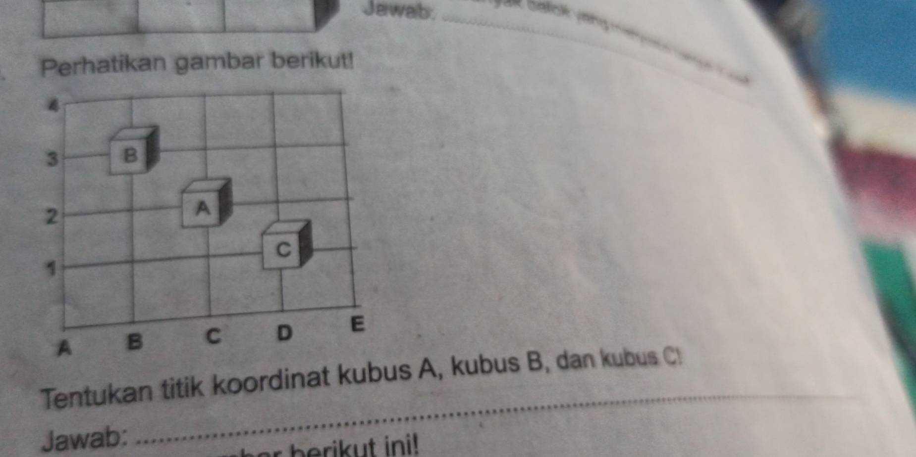 Jawalb._ 
Perhatikan gambar berikut! 
_
4
3
B
2
A 
C
1
A B C D E
_ 
Tentukan titik koordinat kubus A, kubus B, dan kubus C
Jawab: 
herikut ini!