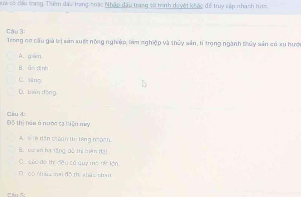 hưa có dấu trang. Thêm dấu trang hoặc Nhập dấu trang từ trình duyệt khác để truy cập nhanh hơn.
Câu 3:
Trong cơ cấu giá trị sản xuất nông nghiệp, lâm nghiệp và thủy sản, tỉ trọng ngành thủy sản có xu hướ
A. giảm.
B. ốn định.
C. tăng.
D. biến động.
Câu 4:
Đô thị hóa ở nước ta hiện nay
A. tỉ lệ dân thành thị tăng nhanh.
B. cơ sở hạ tầng đô thị hiện đại.
C. các đô thị đều có quy mô rất lớn.
D. có nhiều loại đô thị khác nhau.
Câu 5: