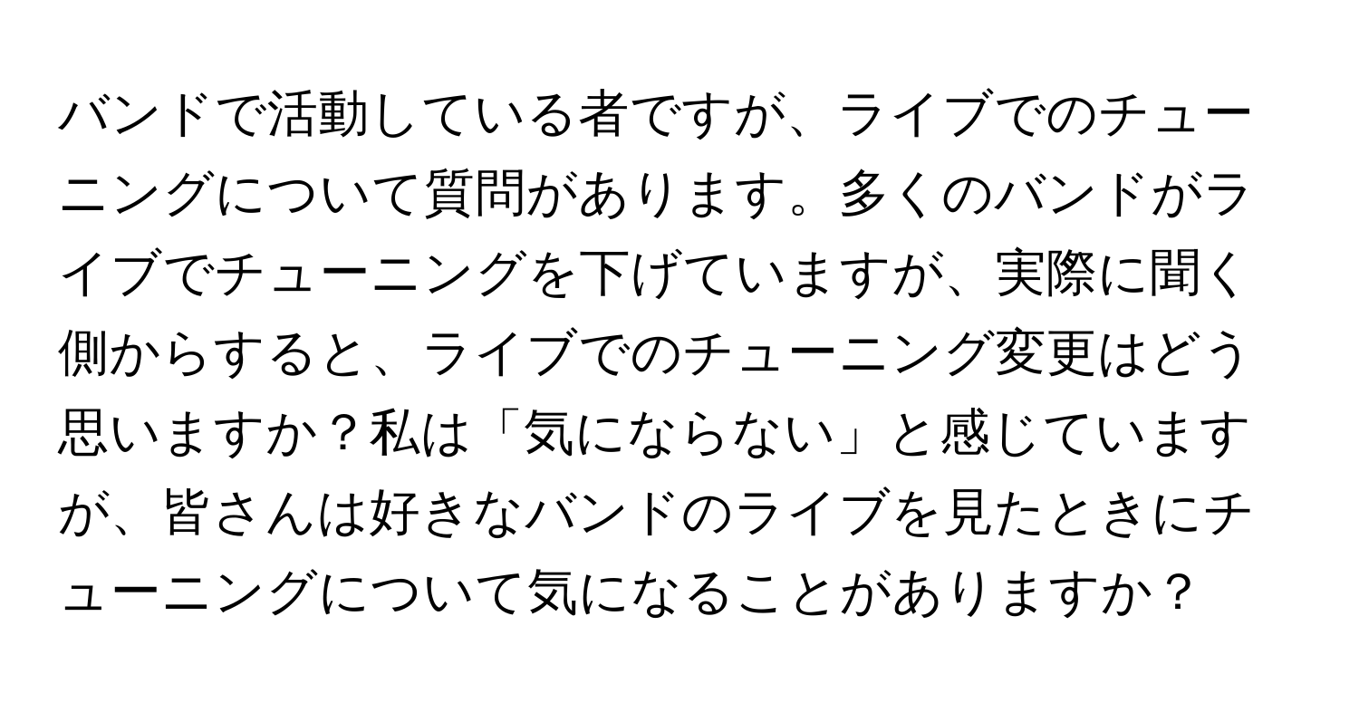 バンドで活動している者ですが、ライブでのチューニングについて質問があります。多くのバンドがライブでチューニングを下げていますが、実際に聞く側からすると、ライブでのチューニング変更はどう思いますか？私は「気にならない」と感じていますが、皆さんは好きなバンドのライブを見たときにチューニングについて気になることがありますか？