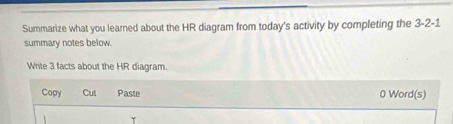 Summarize what you learned about the HR diagram from today's activity by completing the 3-2-1 
summary notes below. 
Write 3 facts about the HR diagram. 
Copy Cut Paste 0 Word(s)