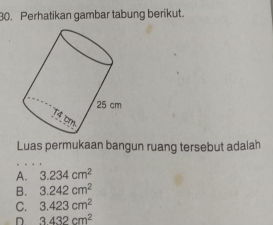 Perhatikan gambar tabung berikut.
Luas permukaan bangun ruang tersebut adalah
A. 3.234cm^2
B. 3.242cm^2
C. 3.423cm^2
D 3432cm^2