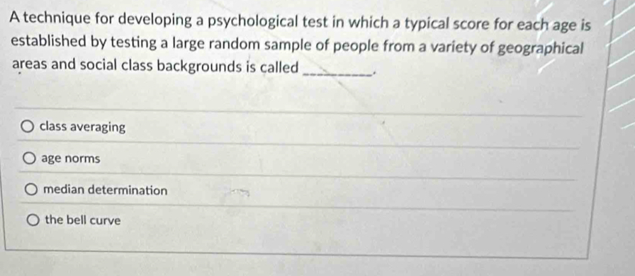 A technique for developing a psychological test in which a typical score for each age is
established by testing a large random sample of people from a variety of geographical
areas and social class backgrounds is called _.
class averaging
age norms
median determination
the bell curve