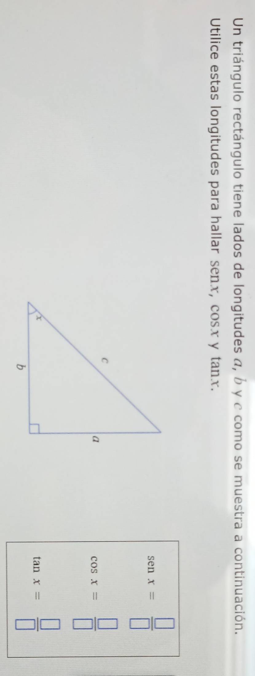 Un triángulo rectángulo tiene lados de longitudes α, b y c como se muestra a continuación. 
Utilice estas longitudes para hallar senx, cosx y tanx.
senx= □ /□  
cos x= □ /□  
tan x= □ /□  