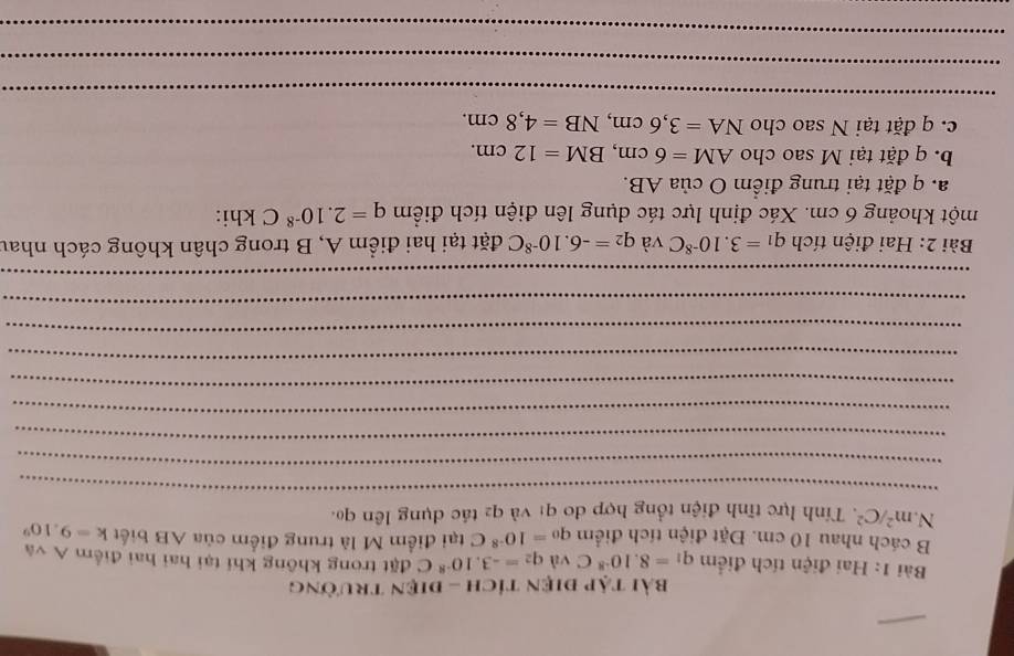 Bài tập điện tích - điện trường 
Bài 1: Hai điện tích điểm q_1=8.10^(-8)C và q_2=-3.10^(-8)C đặt trong không khí tại hai hai điểm A và 
B cách nhau 10 cm. Đặt điện tích điểm q_0=10^(-8)C tại điểm M là trung điểm của AB biết k=9.10^9
N. m^2/C^2. Tính lực tĩnh điện tổng hợp do q1 và q2 tác dụng lên qo. 
_ 
_ 
_ 
_ 
_ 
_ 
_ 
_ 
_ 
Bài 2: Hai điện tích q_1=3.10^(-8)C và q_2=-6.10^(-8)C đặt tại hai điểm A, B trong chân không cách nhau 
một khoảng 6 cm. Xác định lực tác dụng lên điện tích điểm q=2.10^(-8)C khi: 
a. q đặt tại trung điểm O của AB. 
b. q đặt tại M sao cho AM=6cm, BM=12cm. 
c. q đặt tại N sao cho NA=3, 6cm, NB=4,8cm. 
_ 
_ 
_ 
_