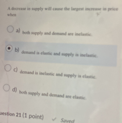 A decrease in supply will cause the largest increase in price
when
a) both supply and demand are inelastic.
b) demand is elastic and supply is inelastic.
C) demand is inelastic and supply is elastic.
d) both supply and demand are elastic.
uestion 21 (1 point)
Saved