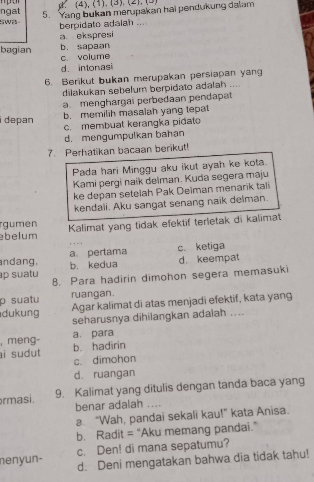 (4), (1), (3), (2), (3)
ngat 5. Yang bukan merupakan hal pendukung dalam
swa-
berpidato adalah ....
a. ekspresi
bagian b. sapaan
c. volume
d. intonasi
6. Berikut bukan merupakan persiapan yang
dilakukan sebelum berpidato adalah ....
a. menghargai perbedaan pendapat
b. memilih masalah yang tepat
i depan
c. membuat kerangka pidato
d. mengumpulkan bahan
7. Perhatikan bacaan berikut!
Pada hari Minggu aku ikut ayah ke kota.
Kami pergi naik delman. Kuda segera maju
ke depan setelah Pak Delman menarik tali
kendali. Aku sangat senang naik delman.
rgumen Kalimat yang tidak efektif terletak di kalimat
ebelum
a. pertama c. ketiga
andang, b. kedua
d. keempat
p suatu 
8. Para hadirin dimohon segera memasuki
p suatu ruangan.
dukung Agar kalimat di atas menjadi efektif, kata yang
seharusnya dihilangkan adalah ....
, meng- a. para
ai sudut b. hadirin
c. dimohon
d. ruangan
rmasi. 9. Kalimat yang ditulis dengan tanda baca yang
benar adalah ....
a. “Wah, pandai sekali kau!” kata Anisa.
b. Radit = “Aku memang pandai.”
c. Den! di mana sepatumu?
nenyun-
d. Deni mengatakan bahwa dia tidak tahu!