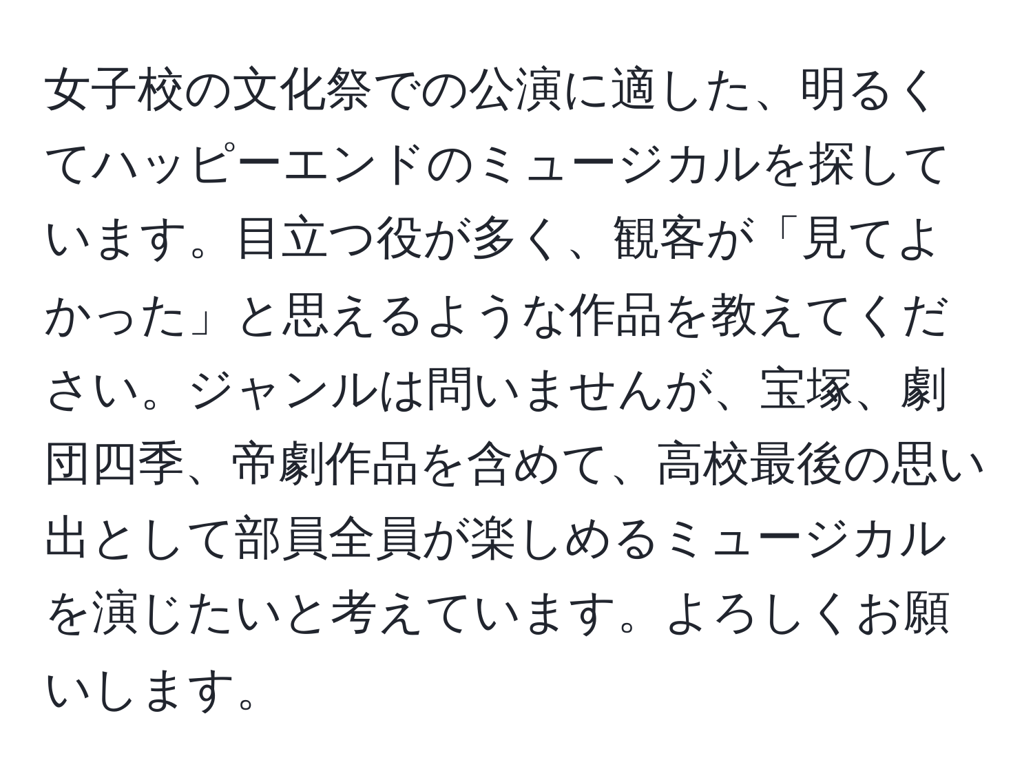 女子校の文化祭での公演に適した、明るくてハッピーエンドのミュージカルを探しています。目立つ役が多く、観客が「見てよかった」と思えるような作品を教えてください。ジャンルは問いませんが、宝塚、劇団四季、帝劇作品を含めて、高校最後の思い出として部員全員が楽しめるミュージカルを演じたいと考えています。よろしくお願いします。