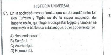 HISTORIA UNIVERSAL.
67. En la sociedad mesopotámica que se desarrolló entre los
rios Eufrates y Tigris, se dio la mayor expansión del 7
imperio asirio, que llegó a conquistar Egipto y también se
construyó la biblioteca más antigua, cuyo gobernante fue
A) Nabucodonosor II.
B) Sargón I.
C) Asurbanipal.
D) Hammurabi.