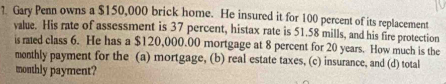 ?. Gary Penn owns a $150,000 brick home. He insured it for 100 percent of its replacement 
value. His rate of assessment is 37 percent, histax rate is 51.58 mills, and his fire protection 
is rated class 6. He has a $120,000.00 mortgage at 8 percent for 20 years. How much is the 
monthly payment for the (a) mortgage, (b) real estate taxes, (c) insurance, and (d) total 
monthly payment?