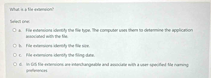 What is a file extension?
Select one:
a. File extensions identify the file type. The computer uses them to determine the application
associated with the file.
b. File extensions identify the file size.
c. File extensions identify the filing date.
d. In GIS file extensions are interchangeable and associate with a user-specified file naming
preferences