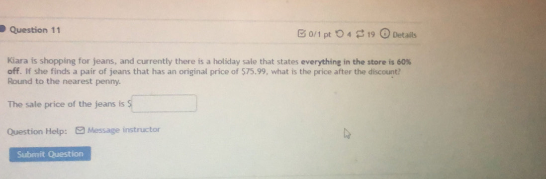 0/1 ptつ4 19 Details 
Kiara is shopping for jeans, and currently there is a holiday sale that states everything in the store is 60%
off. If she finds a pair of jeans that has an original price of $75.99, what is the price after the discount? 
Round to the nearest penny. 
The sale price of the jeans is $
Question Help: Message instructor 
Submit Question